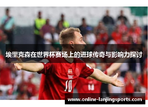 埃里克森在世界杯赛场上的进球传奇与影响力探讨