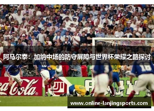 阿马尔泰：加纳中场的防守屏障与世界杯荣耀之路探讨