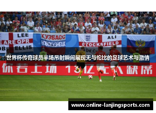 世界杯传奇球员半场吊射瞬间展现无与伦比的足球艺术与激情