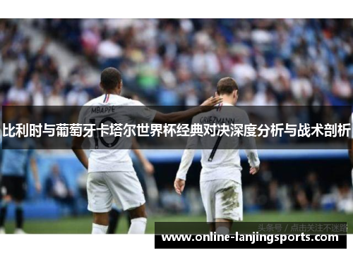 比利时与葡萄牙卡塔尔世界杯经典对决深度分析与战术剖析