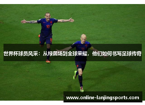 世界杯球员风采：从绿茵场到全球荣耀，他们如何书写足球传奇