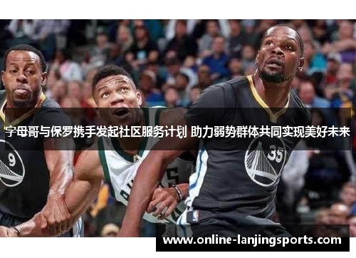 字母哥与保罗携手发起社区服务计划 助力弱势群体共同实现美好未来