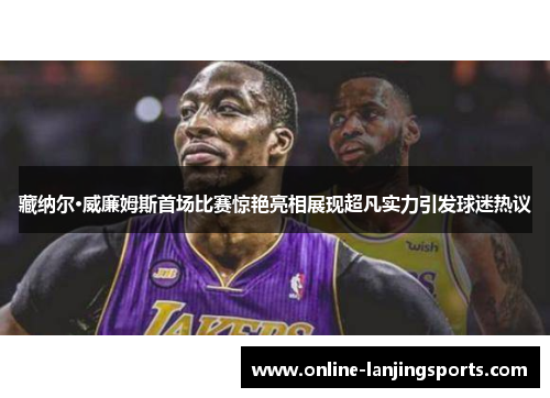 藏纳尔·威廉姆斯首场比赛惊艳亮相展现超凡实力引发球迷热议