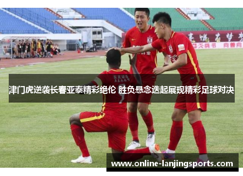 津门虎逆袭长春亚泰精彩绝伦 胜负悬念迭起展现精彩足球对决