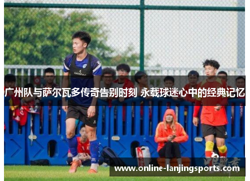 广州队与萨尔瓦多传奇告别时刻 永载球迷心中的经典记忆