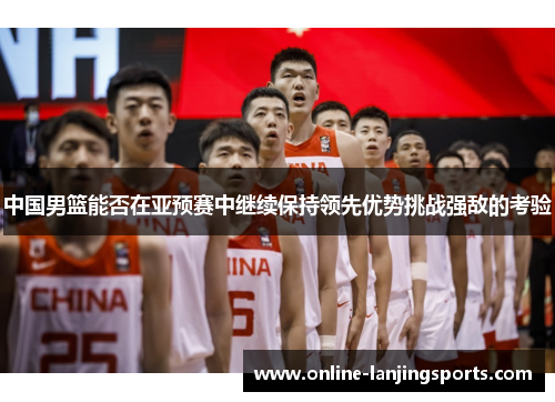 中国男篮能否在亚预赛中继续保持领先优势挑战强敌的考验