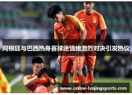 阿根廷与巴西热身赛球迷情绪激烈对决引发热议